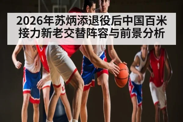 2026年苏炳添退役后中国百米接力新老交替阵容与前景分析