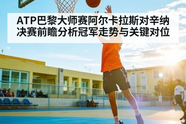 ATP巴黎大师赛阿尔卡拉斯对辛纳决赛前瞻分析冠军走势与关键对位
